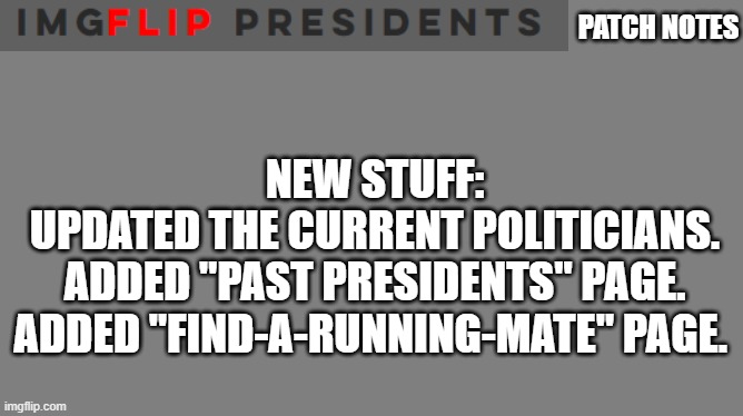 https://dabrendo1337.wixsite.com/imgflip-presidents | PATCH NOTES; NEW STUFF:

UPDATED THE CURRENT POLITICIANS.
ADDED "PAST PRESIDENTS" PAGE.
ADDED "FIND-A-RUNNING-MATE" PAGE. | image tagged in blank grey | made w/ Imgflip meme maker