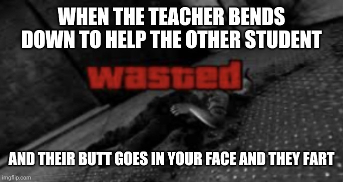 Wasted | WHEN THE TEACHER BENDS DOWN TO HELP THE OTHER STUDENT; AND THEIR BUTT GOES IN YOUR FACE AND THEY FART | image tagged in wasted,memes,funny,school | made w/ Imgflip meme maker