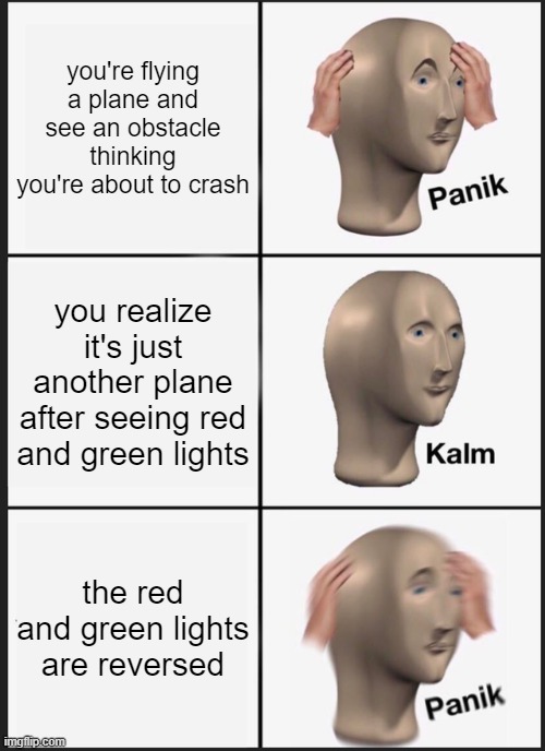 oh no. | you're flying a plane and see an obstacle thinking you're about to crash; you realize it's just another plane after seeing red and green lights; the red and green lights are reversed | image tagged in memes,panik kalm panik,airplane,lights,plane crash | made w/ Imgflip meme maker