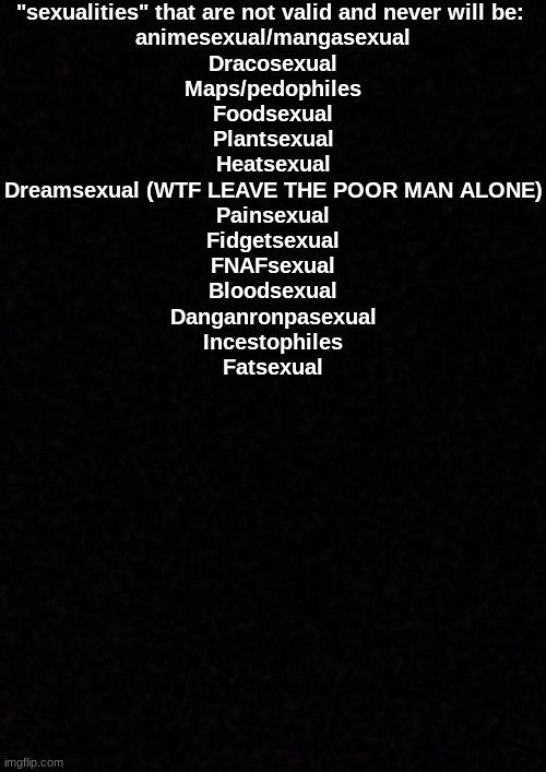 Blank  | "sexualities" that are not valid and never will be: 
animesexual/mangasexual
Dracosexual
Maps/pedophiles
Foodsexual
Plantsexual
Heatsexual
Dreamsexual (WTF LEAVE THE POOR MAN ALONE)
Painsexual
Fidgetsexual
FNAFsexual
Bloodsexual
Danganronpasexual
Incestophiles
Fatsexual | image tagged in blank | made w/ Imgflip meme maker