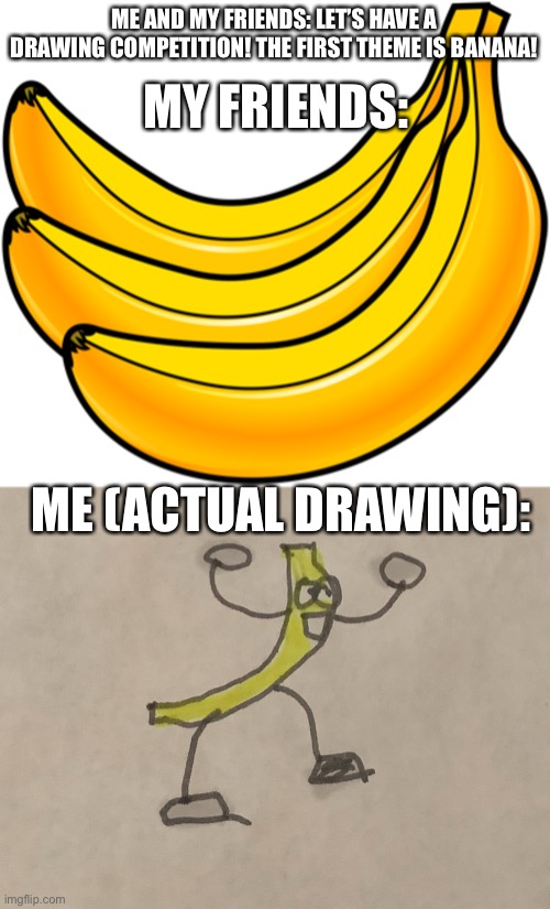 Ort. | ME AND MY FRIENDS: LET’S HAVE A DRAWING COMPETITION! THE FIRST THEME IS BANANA! MY FRIENDS:; ME (ACTUAL DRAWING): | image tagged in banana,drawing | made w/ Imgflip meme maker