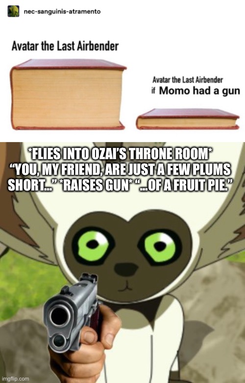 Momo Has A Gun | *FLIES INTO OZAI’S THRONE ROOM*
“YOU, MY FRIEND, ARE JUST A FEW PLUMS SHORT…” *RAISES GUN* “…OF A FRUIT PIE.” | image tagged in avatar the last airbender,momo,sicko mode,momo with a gun,what if,memes | made w/ Imgflip meme maker