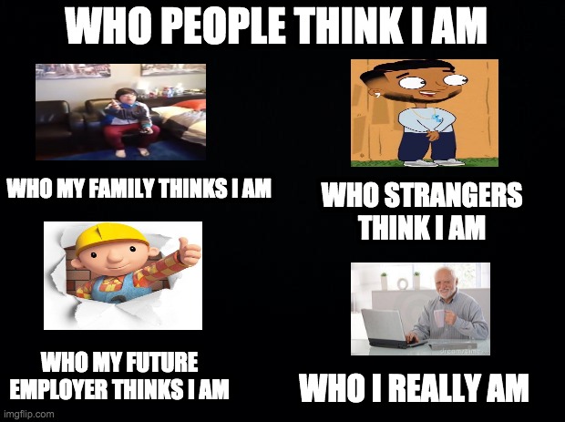 Black background | WHO PEOPLE THINK I AM; WHO MY FAMILY THINKS I AM; WHO STRANGERS THINK I AM; WHO MY FUTURE EMPLOYER THINKS I AM; WHO I REALLY AM | image tagged in black background | made w/ Imgflip meme maker