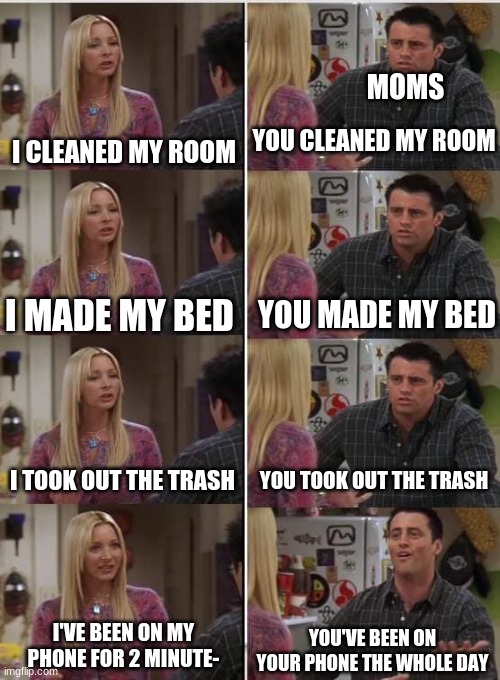 Why do they do this? | MOMS; I CLEANED MY ROOM; YOU CLEANED MY ROOM; YOU MADE MY BED; I MADE MY BED; I TOOK OUT THE TRASH; YOU TOOK OUT THE TRASH; I'VE BEEN ON MY PHONE FOR 2 MINUTE-; YOU'VE BEEN ON YOUR PHONE THE WHOLE DAY | image tagged in phoebe joey | made w/ Imgflip meme maker