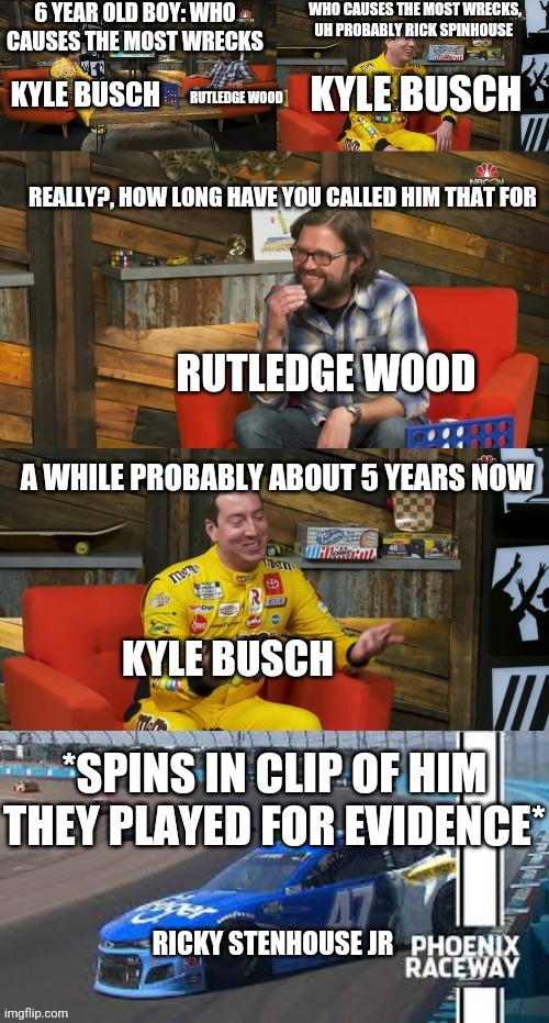 Ricky Spinhouse Jr | 6 YEAR OLD BOY: WHO CAUSES THE MOST WRECKS; WHO CAUSES THE MOST WRECKS, UH PROBABLY RICK SPINHOUSE; RUTLEDGE WOOD; KYLE BUSCH; KYLE BUSCH; REALLY?, HOW LONG HAVE YOU CALLED HIM THAT FOR; RUTLEDGE WOOD; A WHILE PROBABLY ABOUT 5 YEARS NOW; KYLE BUSCH; *SPINS IN CLIP OF HIM THEY PLAYED FOR EVIDENCE*; RICKY STENHOUSE JR | image tagged in kyle busch rick spinhouse,memes | made w/ Imgflip meme maker