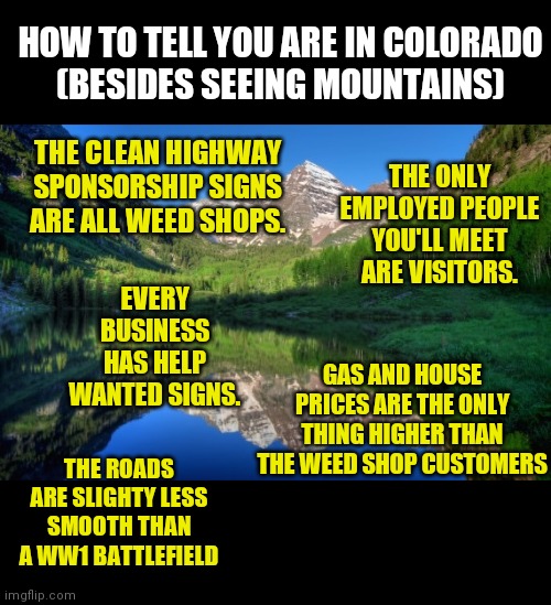 Colorado mountains | HOW TO TELL YOU ARE IN COLORADO
(BESIDES SEEING MOUNTAINS); THE CLEAN HIGHWAY SPONSORSHIP SIGNS ARE ALL WEED SHOPS. THE ONLY EMPLOYED PEOPLE YOU'LL MEET ARE VISITORS. EVERY BUSINESS HAS HELP WANTED SIGNS. GAS AND HOUSE PRICES ARE THE ONLY THING HIGHER THAN THE WEED SHOP CUSTOMERS; THE ROADS ARE SLIGHTY LESS SMOOTH THAN A WW1 BATTLEFIELD | image tagged in colorado mountains | made w/ Imgflip meme maker