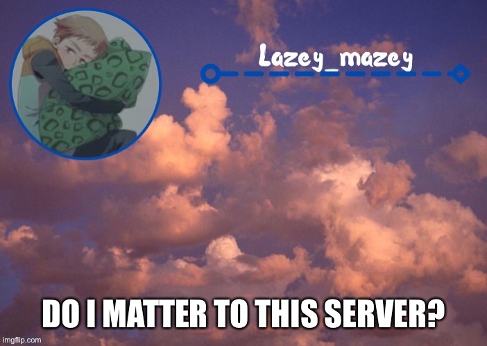 Stream* | DO I MATTER TO THIS SERVER? | image tagged in mazy lazy | made w/ Imgflip meme maker