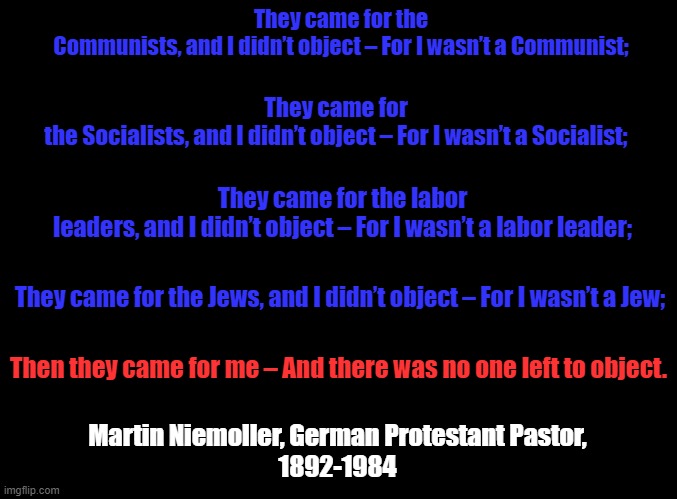 The Necessity of Speaking Up. |  They came for the Communists, and I didn’t object – For I wasn’t a Communist;; They came for the Socialists, and I didn’t object – For I wasn’t a Socialist;; They came for the labor leaders, and I didn’t object – For I wasn’t a labor leader;; They came for the Jews, and I didn’t object – For I wasn’t a Jew;; Then they came for me – And there was no one left to object. Martin Niemoller, German Protestant Pastor,

1892-1984 | image tagged in blank black | made w/ Imgflip meme maker