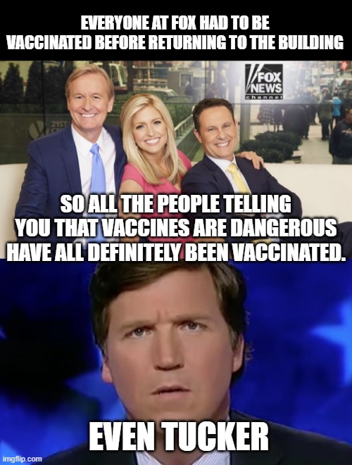 the hypocrisy and the lies lies lies. Fair and balanced, as everything should be. | EVERYONE AT FOX HAD TO BE VACCINATED BEFORE RETURNING TO THE BUILDING; SO ALL THE PEOPLE TELLING YOU THAT VACCINES ARE DANGEROUS HAVE ALL DEFINITELY BEEN VACCINATED. EVEN TUCKER | image tagged in fox and friends,tucker carlson,fox news | made w/ Imgflip meme maker