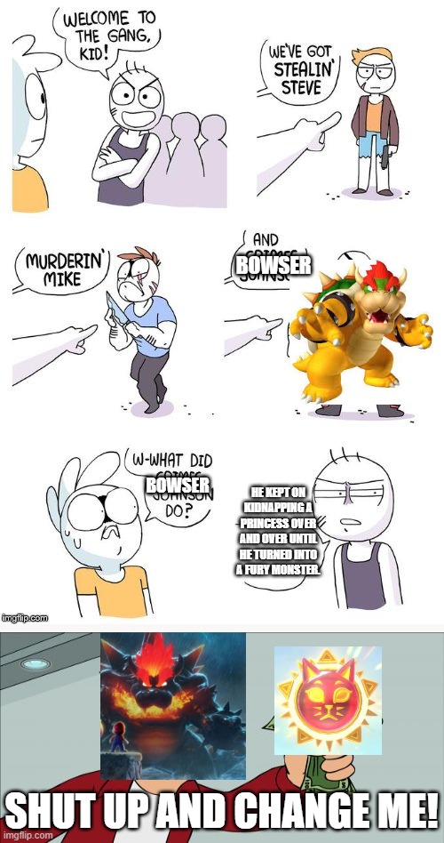 Bowser's Fury | BOWSER; BOWSER; HE KEPT ON KIDNAPPING A PRINCESS OVER AND OVER UNTIL HE TURNED INTO A FURY MONSTER. SHUT UP AND CHANGE ME! | image tagged in crimes johnson,bowser,cat shine,gang,memes | made w/ Imgflip meme maker