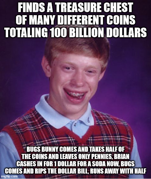 Our stuffs | FINDS A TREASURE CHEST OF MANY DIFFERENT COINS TOTALING 100 BILLION DOLLARS; BUGS BUNNY COMES AND TAKES HALF OF THE COINS AND LEAVES ONLY PENNIES, BRIAN CASHES IN FOR 1 DOLLAR FOR A SODA NOW, BUGS COMES AND RIPS THE DOLLAR BILL, RUNS AWAY WITH HALF | image tagged in memes,bad luck brian,bugs bunny communist,money,coins,crossover | made w/ Imgflip meme maker
