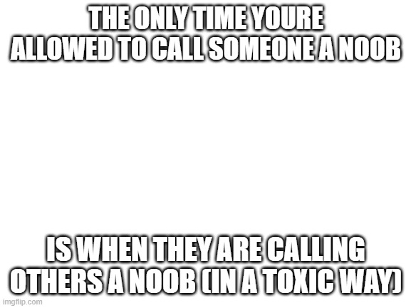 Blank White Template | THE ONLY TIME YOURE ALLOWED TO CALL SOMEONE A NOOB; IS WHEN THEY ARE CALLING OTHERS A NOOB (IN A TOXIC WAY) | image tagged in blank white template | made w/ Imgflip meme maker