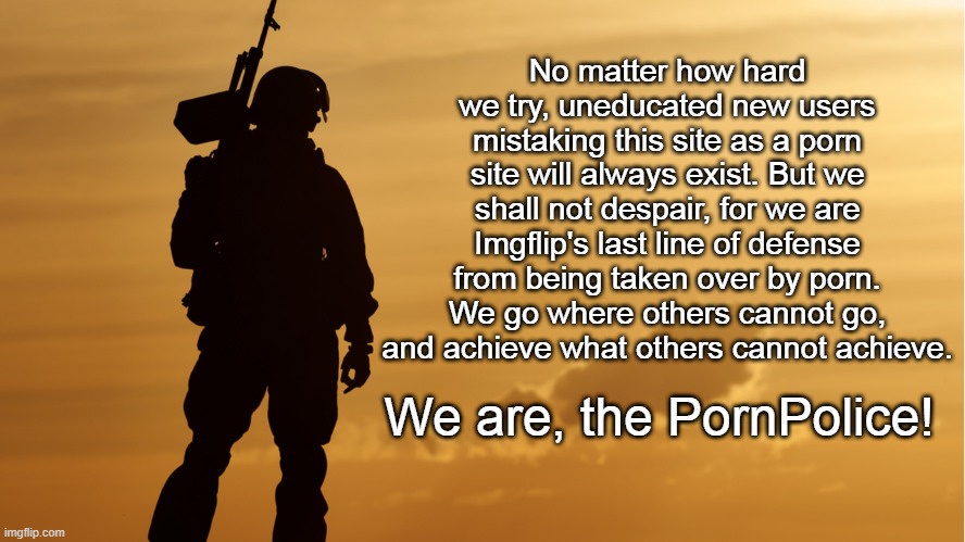 No matter how hard we try, uneducated new users mistaking this site as a porn site will always exist. But we shall not despair, for we are Imgflip's last line of defense from being taken over by porn. We go where others cannot go, and achieve what others cannot achieve. We are, the PornPolice! | made w/ Imgflip meme maker