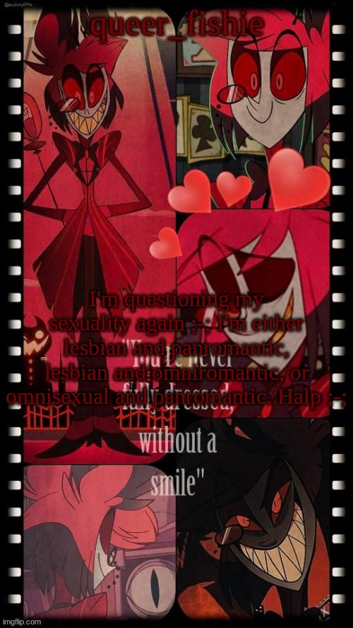 queer_fishie's Alastor simp temp | I'm questioning my sexuality again ;-; I'm either lesbian and panromantic, lesbian and omniromantic, or omnisexual and panromantic. Halp ;-; | image tagged in queer_fishie's alastor simp temp | made w/ Imgflip meme maker