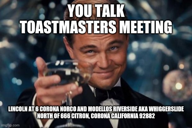 toastmasters meeting new | YOU TALK
TOASTMASTERS MEETING; LINCOLN AT 6 CORONA NORCO AND MODELLOS RIVERSIDE AKA WHIGGERSLIDE NORTH OF 666 CITRON, CORONA CALIFORNIA 92882 | image tagged in memes,leonardo dicaprio cheers | made w/ Imgflip meme maker