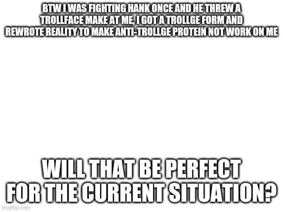 Blank White Template | BTW I WAS FIGHTING HANK ONCE AND HE THREW A TROLLFACE MAKE AT ME, I GOT A TROLLGE FORM AND REWROTE REALITY TO MAKE ANTI-TROLLGE PROTEIN NOT WORK ON ME; WILL THAT BE PERFECT FOR THE CURRENT SITUATION? | image tagged in blank white template | made w/ Imgflip meme maker