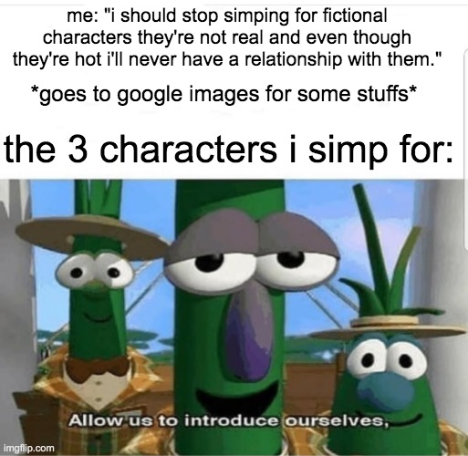 I literally cannot get over this tho | me: "i should stop simping for fictional characters they're not real and even though they're hot i'll never have a relationship with them."; *goes to google images for some stuffs*; the 3 characters i simp for: | image tagged in allow us to introduce ourselves,simp,veggietales 'allow us to introduce ourselfs',fangirling | made w/ Imgflip meme maker