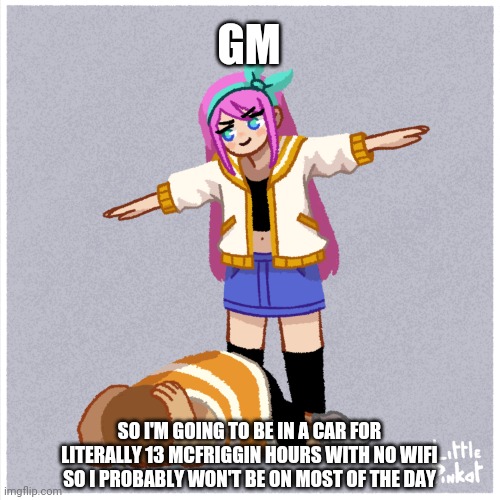 If anyone sees this | GM; SO I'M GOING TO BE IN A CAR FOR LITERALLY 13 MCFRIGGIN HOURS WITH NO WIFI SO I PROBABLY WON'T BE ON MOST OF THE DAY | image tagged in assert dominance | made w/ Imgflip meme maker