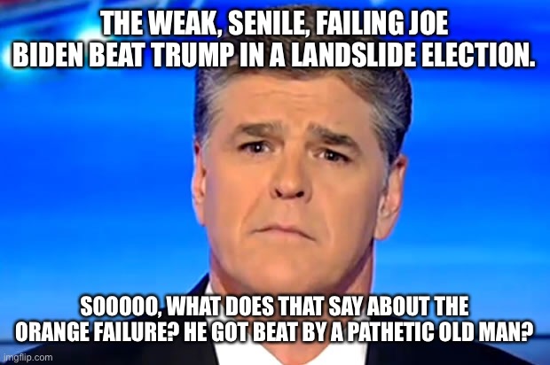 Sad Sean Hannity | THE WEAK, SENILE, FAILING JOE BIDEN BEAT TRUMP IN A LANDSLIDE ELECTION. SOOOOO, WHAT DOES THAT SAY ABOUT THE ORANGE FAILURE? HE GOT BEAT BY A PATHETIC OLD MAN? | image tagged in sad sean hannity | made w/ Imgflip meme maker