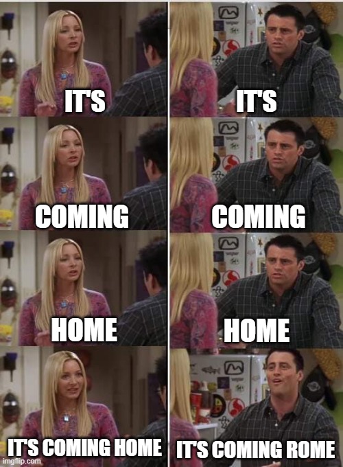 Phoebe Joey | IT'S; IT'S; COMING; COMING; HOME; HOME; IT'S COMING HOME; IT'S COMING ROME | image tagged in phoebe joey,it is coming rome | made w/ Imgflip meme maker