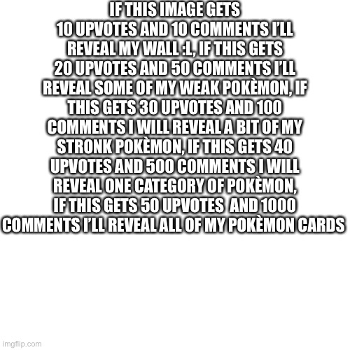 GO. OGO GO GO GO GO GP GO GO GO GO GO GO GO GO GO GO GO GO GO GO  GO GO | IF THIS IMAGE GETS 10 UPVOTES AND 10 COMMENTS I’LL REVEAL MY WALL :L, IF THIS GETS 20 UPVOTES AND 50 COMMENTS I’LL REVEAL SOME OF MY WEAK POKÈMON, IF THIS GETS 30 UPVOTES AND 100 COMMENTS I WILL REVEAL A BIT OF MY STRONK POKÈMON, IF THIS GETS 40 UPVOTES AND 500 COMMENTS I WILL REVEAL ONE CATEGORY OF POKÈMON, IF THIS GETS 50 UPVOTES  AND 1000 COMMENTS I’LL REVEAL ALL OF MY POKÈMON CARDS | image tagged in memes,blank transparent square | made w/ Imgflip meme maker