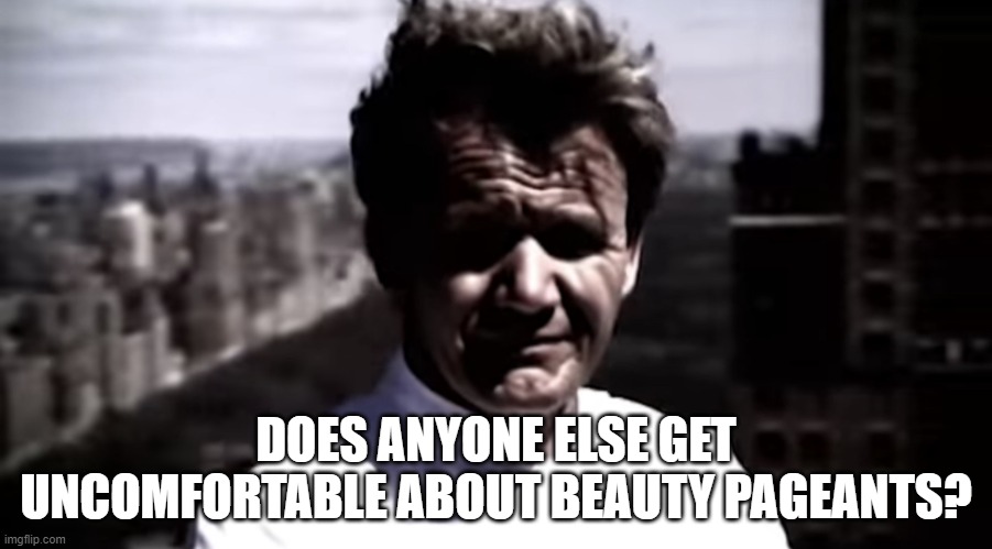 Emotionally destroyed Gordon | DOES ANYONE ELSE GET UNCOMFORTABLE ABOUT BEAUTY PAGEANTS? | image tagged in emotionally destroyed gordon | made w/ Imgflip meme maker