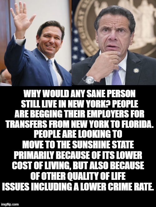 Why would any sane person still live in New York? |  WHY WOULD ANY SANE PERSON STILL LIVE IN NEW YORK? PEOPLE ARE BEGGING THEIR EMPLOYERS FOR TRANSFERS FROM NEW YORK TO FLORIDA. PEOPLE ARE LOOKING TO MOVE TO THE SUNSHINE STATE PRIMARILY BECAUSE OF ITS LOWER COST OF LIVING, BUT ALSO BECAUSE OF OTHER QUALITY OF LIFE ISSUES INCLUDING A LOWER CRIME RATE. | image tagged in stupid liberals,morons,idiots,democrats,biden | made w/ Imgflip meme maker