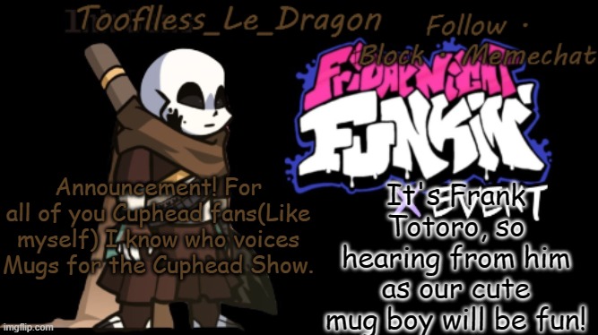 Don't ask how I know | It's Frank Totoro, so hearing from him as our cute mug boy will be fun! Announcement! For all of you Cuphead fans(Like myself) I know who voices Mugs for the Cuphead Show. | image tagged in toofless's fnf template | made w/ Imgflip meme maker