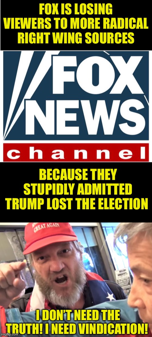 And these people now view most of the country as the enemy and violence is permissible because of it | FOX IS LOSING VIEWERS TO MORE RADICAL RIGHT WING SOURCES; BECAUSE THEY STUPIDLY ADMITTED TRUMP LOST THE ELECTION; I DON’T NEED THE TRUTH! I NEED VINDICATION! | image tagged in fox news,angry trump supporter | made w/ Imgflip meme maker