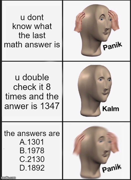 Panik Kalm Panik Meme | u dont know what the last math answer is; u double check it 8 times and the anwer is 1347; the answers are
A.1301
B.1978
C.2130
D.1892 | image tagged in memes,panik kalm panik | made w/ Imgflip meme maker