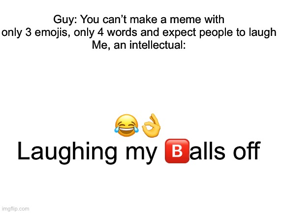 haha yes | Guy: You can’t make a meme with only 3 emojis, only 4 words and expect people to laugh
Me, an intellectual:; 😂👌
Laughing my 🅱️alls off | image tagged in blank white template | made w/ Imgflip meme maker