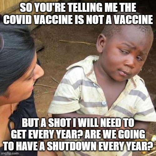 Third World Skeptical Kid | SO YOU'RE TELLING ME THE COVID VACCINE IS NOT A VACCINE; BUT A SHOT I WILL NEED TO GET EVERY YEAR? ARE WE GOING TO HAVE A SHUTDOWN EVERY YEAR? | image tagged in memes,third world skeptical kid | made w/ Imgflip meme maker
