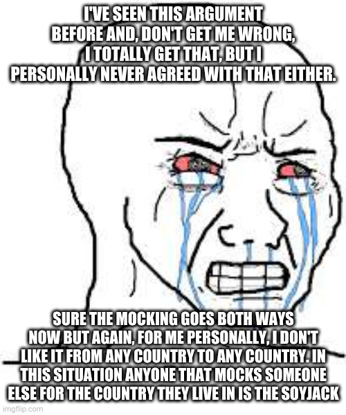 Wojak  | I'VE SEEN THIS ARGUMENT BEFORE AND, DON'T GET ME WRONG, I TOTALLY GET THAT, BUT I PERSONALLY NEVER AGREED WITH THAT EITHER. SURE THE MOCKING GOES BOTH WAYS NOW BUT AGAIN, FOR ME PERSONALLY, I DON'T LIKE IT FROM ANY COUNTRY TO ANY COUNTRY. IN THIS SITUATION ANYONE THAT MOCKS SOMEONE ELSE FOR THE COUNTRY THEY LIVE IN IS THE SOYJACK | image tagged in wojak | made w/ Imgflip meme maker