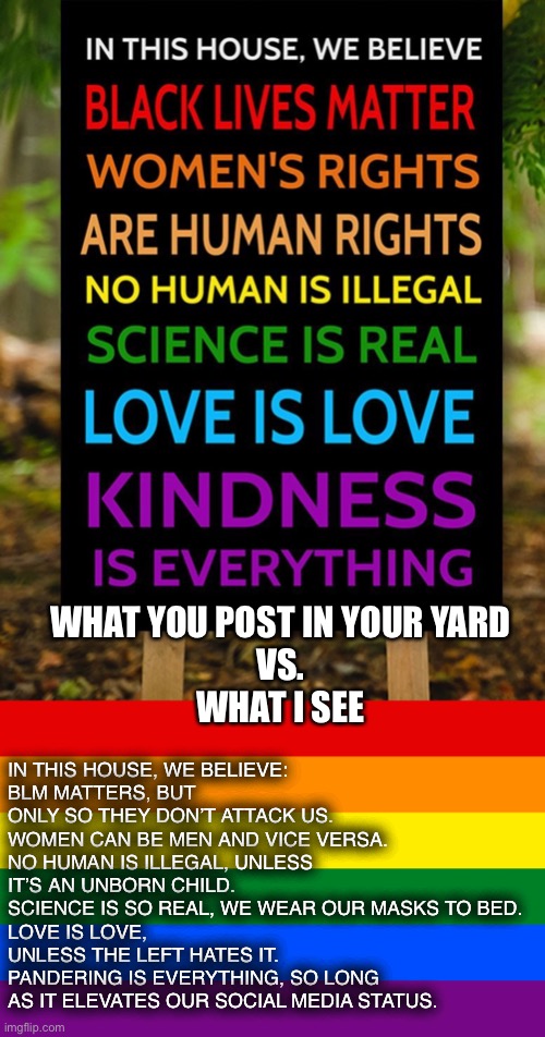 Virtue signaling | IN THIS HOUSE, WE BELIEVE:
BLM MATTERS, BUT ONLY SO THEY DON’T ATTACK US.
WOMEN CAN BE MEN AND VICE VERSA.
NO HUMAN IS ILLEGAL, UNLESS IT’S AN UNBORN CHILD.
SCIENCE IS SO REAL, WE WEAR OUR MASKS TO BED.
LOVE IS LOVE, UNLESS THE LEFT HATES IT.
PANDERING IS EVERYTHING, SO LONG AS IT ELEVATES OUR SOCIAL MEDIA STATUS. WHAT YOU POST IN YOUR YARD
VS.
WHAT I SEE | image tagged in virtue signalling | made w/ Imgflip meme maker