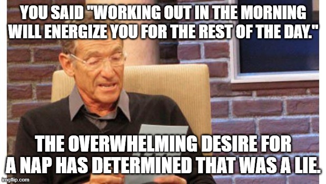maury povich | YOU SAID "WORKING OUT IN THE MORNING WILL ENERGIZE YOU FOR THE REST OF THE DAY."; THE OVERWHELMING DESIRE FOR A NAP HAS DETERMINED THAT WAS A LIE. | image tagged in maury povich | made w/ Imgflip meme maker