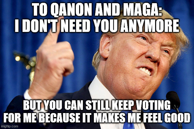 Trump Sucks | TO QANON AND MAGA: I DON'T NEED YOU ANYMORE; BUT YOU CAN STILL KEEP VOTING FOR ME BECAUSE IT MAKES ME FEEL GOOD | image tagged in donald trump | made w/ Imgflip meme maker