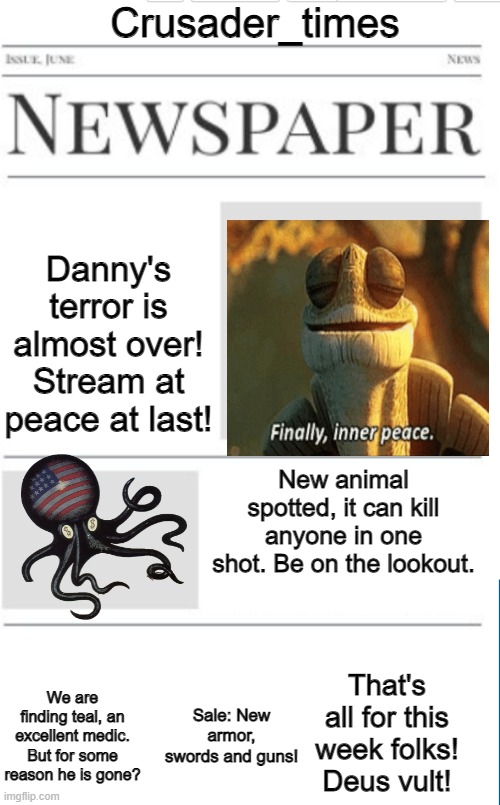 Blank newspaper | Crusader_times; Danny's terror is almost over! Stream at peace at last! New animal spotted, it can kill anyone in one shot. Be on the lookout. That's all for this week folks! Deus vult! Sale: New armor, swords and guns! We are finding teal, an excellent medic. But for some reason he is gone? | image tagged in blank newspaper | made w/ Imgflip meme maker