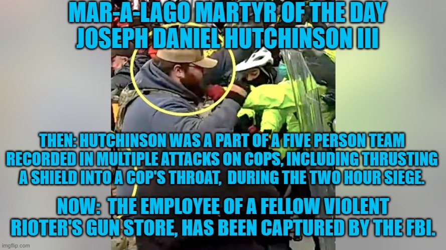 One of the Tangerine Tyrant's "Peaceful People." | MAR-A-LAGO MARTYR OF THE DAY
JOSEPH DANIEL HUTCHINSON III; THEN: HUTCHINSON WAS A PART OF A FIVE PERSON TEAM RECORDED IN MULTIPLE ATTACKS ON COPS, INCLUDING THRUSTING A SHIELD INTO A COP'S THROAT,  DURING THE TWO HOUR SIEGE. NOW:  THE EMPLOYEE OF A FELLOW VIOLENT RIOTER'S GUN STORE, HAS BEEN CAPTURED BY THE FBI. | image tagged in politics | made w/ Imgflip meme maker