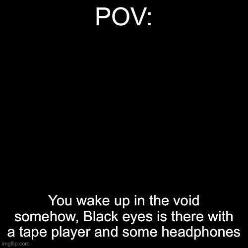 Black eyes: … | POV:; You wake up in the void somehow, Black eyes is there with a tape player and some headphones | image tagged in plain black template | made w/ Imgflip meme maker