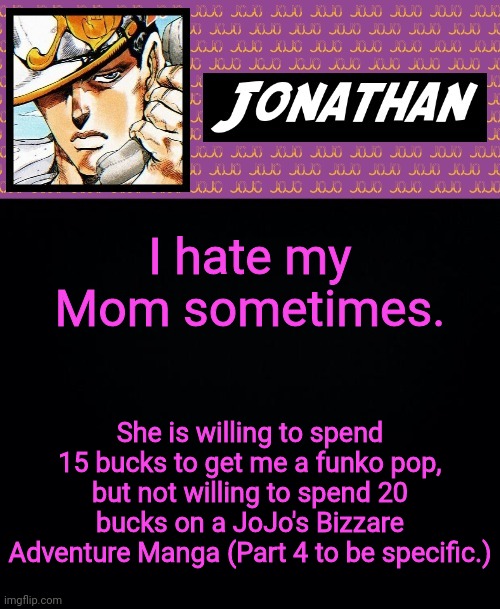 Its a 5 dollar difference, and she calls me annoying for it. So much for saying that I should read books more. | I hate my Mom sometimes. She is willing to spend 15 bucks to get me a funko pop, but not willing to spend 20 bucks on a JoJo's Bizzare Adventure Manga (Part 4 to be specific.) | image tagged in jonathan goes yare yare | made w/ Imgflip meme maker