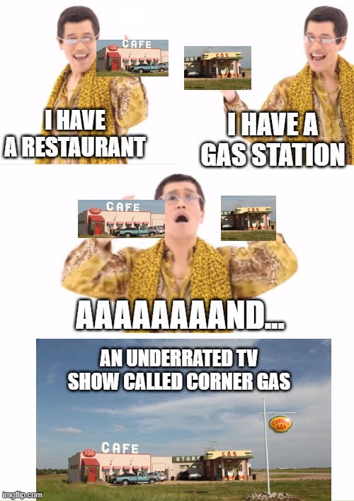 go watch it. is my favourite tv show | I HAVE A RESTAURANT; I HAVE A GAS STATION; AAAAAAAAND... AN UNDERRATED TV SHOW CALLED CORNER GAS | image tagged in memes,ppap,corner gas,cool | made w/ Imgflip meme maker