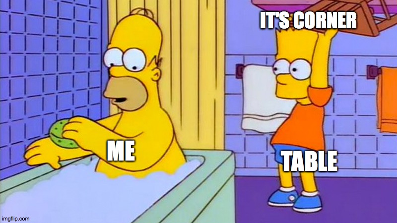bart hitting homer with a chair | IT'S CORNER; TABLE; ME | image tagged in bart hitting homer with a chair | made w/ Imgflip meme maker