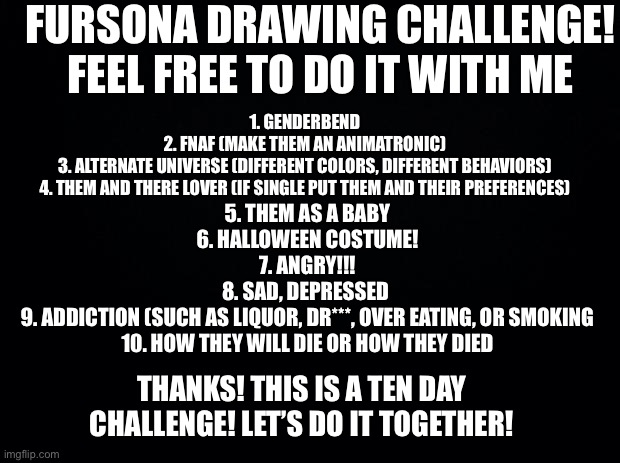 Day 1 is tomorrow! It doesn’t matter if you think your art is bad- It will be fun! | FURSONA DRAWING CHALLENGE! FEEL FREE TO DO IT WITH ME; 1. GENDERBEND
2. FNAF (MAKE THEM AN ANIMATRONIC)
3. ALTERNATE UNIVERSE (DIFFERENT COLORS, DIFFERENT BEHAVIORS)
4. THEM AND THERE LOVER (IF SINGLE PUT THEM AND THEIR PREFERENCES); 5. THEM AS A BABY
6. HALLOWEEN COSTUME!
7. ANGRY!!!
8. SAD, DEPRESSED 
9. ADDICTION (SUCH AS LIQUOR, DR***, OVER EATING, OR SMOKING
10. HOW THEY WILL DIE OR HOW THEY DIED; THANKS! THIS IS A TEN DAY CHALLENGE! LET’S DO IT TOGETHER! | image tagged in black background,art,furry,drawing | made w/ Imgflip meme maker