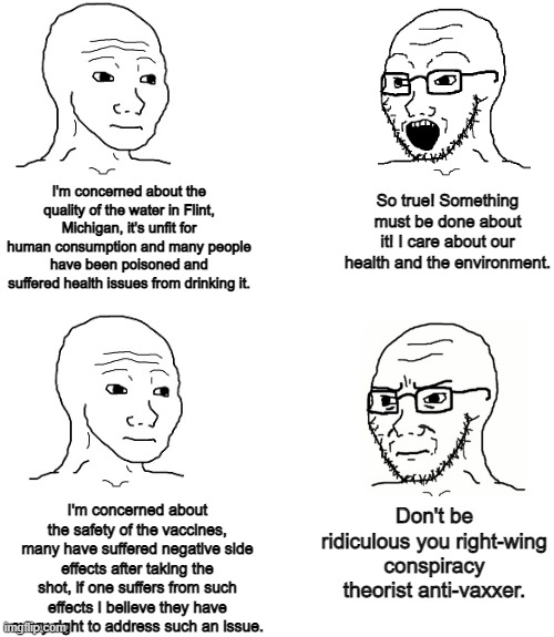 It's not unreasonable to have basic safety concerns about the things that go in our bodies including vaccines | I'm concerned about the quality of the water in Flint, Michigan, it's unfit for human consumption and many people have been poisoned and suffered health issues from drinking it. So true! Something must be done about it! I care about our health and the environment. I'm concerned about the safety of the vaccines, many have suffered negative side effects after taking the shot, if one suffers from such effects I believe they have every right to address such an issue. Don't be ridiculous you right-wing conspiracy theorist anti-vaxxer. | image tagged in blank,vaccines,health,liberal hypocrisy | made w/ Imgflip meme maker