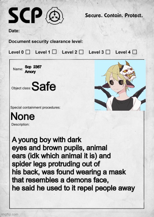 Say the role of your oc so we can decide what to do for this rp, also document clearance level is 0, forgot that | Scp  2367
Amory; Safe; None; A young boy with dark eyes and brown pupils, animal ears (idk which animal it is) and spider legs protruding out of his back, was found wearing a mask that resembles a demons face, he said he used to it repel people away | image tagged in scp document | made w/ Imgflip meme maker
