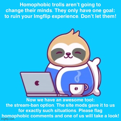 The tables have turned. Now homophobes can’t get away with their trolling. Remember to flag! | Homophobic trolls aren’t going to change their minds. They only have one goal: to ruin your Imgflip experience. Don’t let them! Now we have an awesome tool:
the stream-ban option. The site mods gave it to us for exactly such situations. Please flag homophobic comments and one of us will take a look! | image tagged in anime sloth bundled,imgflip mods,homophobia,homophobe,imgflip trolls,internet trolls | made w/ Imgflip meme maker