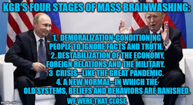 Some  were closer than others. | KGB'S FOUR STAGES OF MASS BRAINWASHING:; 1.  DEMORALIZATION-CONDITIONING PEOPLE TO IGNORE FACTS AND TRUTH. 
 2. DESTABILIZATION OF THE ECONOMY, FOREIGN RELATIONS AND THE MILITARY.  
3  CRISIS--LIKE THE GREAT PANDEMIC. 
4. A NEW NORMAL--IN WHICH THE OLD SYSTEMS, BELIEFS AND BEHAVIORS ARE BANISHED. WE WERE THAT CLOSE. | image tagged in politics | made w/ Imgflip meme maker