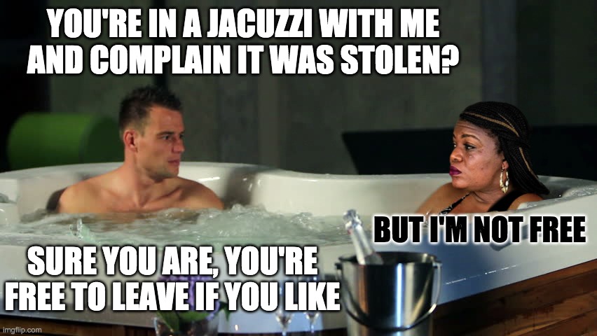 YOU'RE IN A JACUZZI WITH ME
AND COMPLAIN IT WAS STOLEN? BUT I'M NOT FREE SURE YOU ARE, YOU'RE FREE TO LEAVE IF YOU LIKE | made w/ Imgflip meme maker