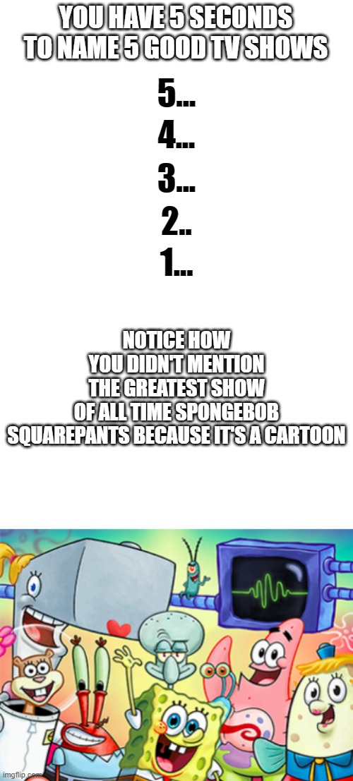 What is a good tv show | YOU HAVE 5 SECONDS TO NAME 5 GOOD TV SHOWS; 5... 4... 3... 2.. NOTICE HOW YOU DIDN'T MENTION THE GREATEST SHOW OF ALL TIME SPONGEBOB SQUAREPANTS BECAUSE IT'S A CARTOON; 1... | image tagged in blank white template | made w/ Imgflip meme maker