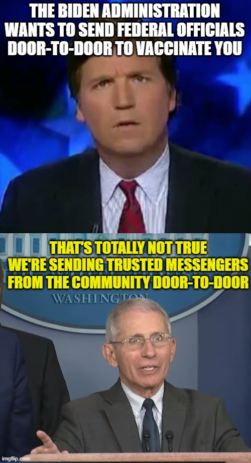 THE BIDEN ADMINISTRATION WANTS TO SEND FEDERAL OFFICIALS DOOR-TO-DOOR TO VACCINATE YOU; THAT'S TOTALLY NOT TRUE
WE'RE SENDING TRUSTED MESSENGERS FROM THE COMMUNITY DOOR-TO-DOOR | image tagged in confused tucker carlson,dr fauci | made w/ Imgflip meme maker